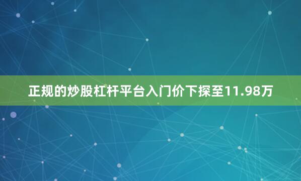 正规的炒股杠杆平台入门价下探至11.98万