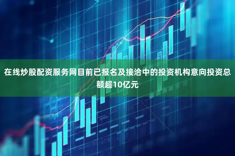 在线炒股配资服务网目前已报名及接洽中的投资机构意向投资总额超10亿元