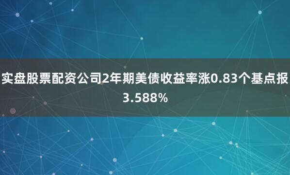 实盘股票配资公司2年期美债收益率涨0.83个基点报3.588%