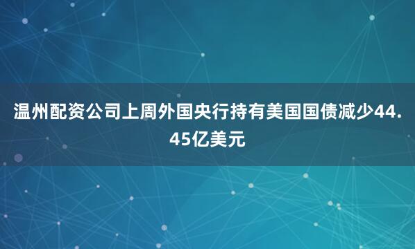 温州配资公司上周外国央行持有美国国债减少44.45亿美元