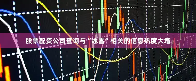 股票配资公司查询与“冰雪”相关的信息热度大增