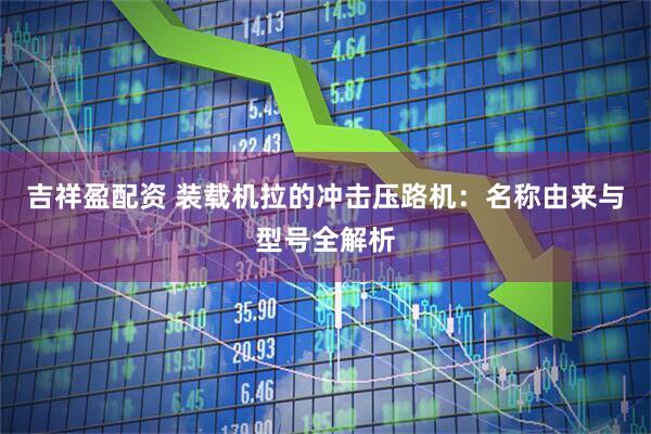 吉祥盈配资 装载机拉的冲击压路机：名称由来与型号全解析