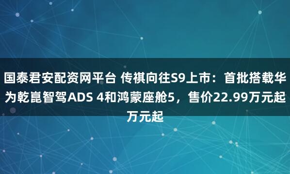 国泰君安配资网平台 传祺向往S9上市：首批搭载华为乾崑智驾ADS 4和鸿蒙座舱5，售价22.99万元起