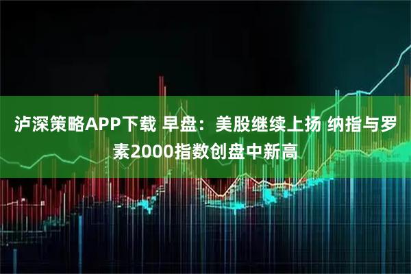 泸深策略APP下载 早盘：美股继续上扬 纳指与罗素2000指数创盘中新高