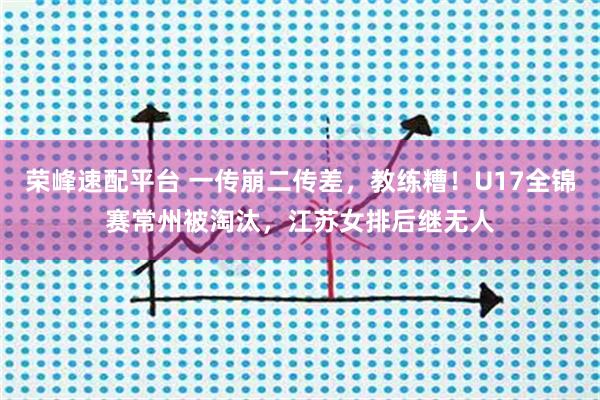 荣峰速配平台 一传崩二传差，教练糟！U17全锦赛常州被淘汰，江苏女排后继无人