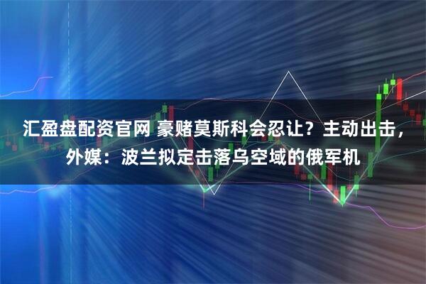 汇盈盘配资官网 豪赌莫斯科会忍让？主动出击，外媒：波兰拟定击落乌空域的俄军机