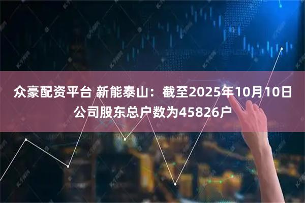 众豪配资平台 新能泰山：截至2025年10月10日公司股东总户数为45826户