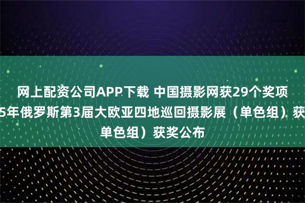 网上配资公司APP下载 中国摄影网获29个奖项,2025年俄罗斯第3届大欧亚四地巡回摄影展(单色组)获奖公布