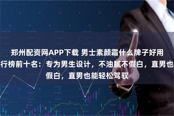 郑州配资网APP下载 男士素颜霜什么牌子好用?总结出排行榜前十名:专为男生设计,不油腻不假白,直男也能轻松驾驭
