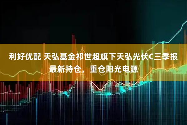 利好优配 天弘基金祁世超旗下天弘光伏C三季报最新持仓，重仓阳光电源
