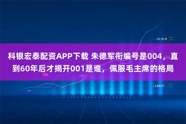 科银宏泰配资APP下载 朱德军衔编号是004，直到60年后才揭开001是谁，佩服毛主席的格局
