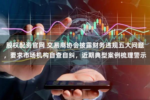 股权配资官网 交易商协会披露财务违规五大问题,要求市场机构自查自纠,近期典型案例梳理警示