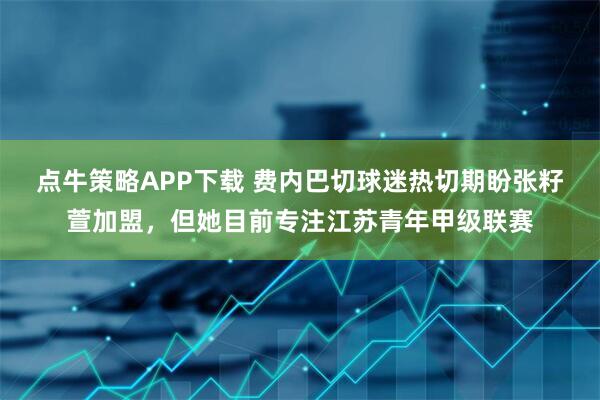 点牛策略APP下载 费内巴切球迷热切期盼张籽萱加盟,但她目前专注江苏青年甲级联赛