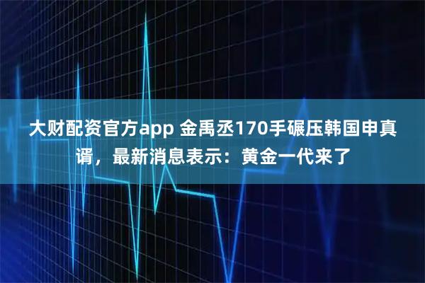 大财配资官方app 金禹丞170手碾压韩国申真谞，最新消息表示：黄金一代来了