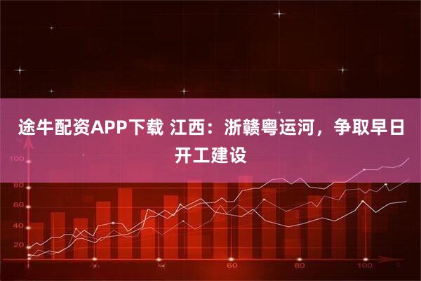 途牛配资APP下载 江西:浙赣粤运河,争取早日开工建设