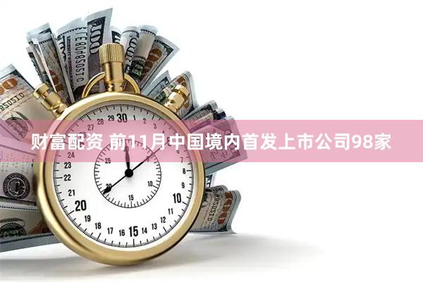 财富配资 前11月中国境内首发上市公司98家