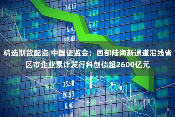 精选期货配资 中国证监会:西部陆海新通道沿线省区市企业累计发行科创债超2600亿元