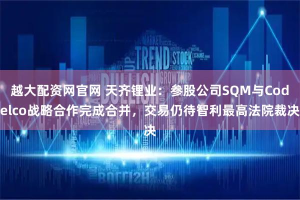 越大配资网官网 天齐锂业：参股公司SQM与Codelco战略合作完成合并，交易仍待智利最高法院裁决