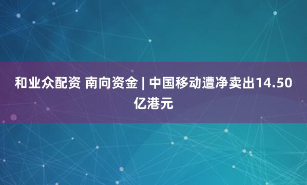 和业众配资 南向资金 | 中国移动遭净卖出14.50亿港元