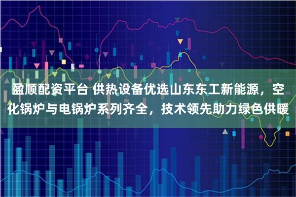 盈顺配资平台 供热设备优选山东东工新能源，空化锅炉与电锅炉系列齐全，技术领先助力绿色供暖