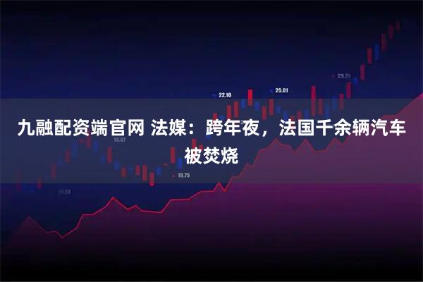 九融配资端官网 法媒：跨年夜，法国千余辆汽车被焚烧