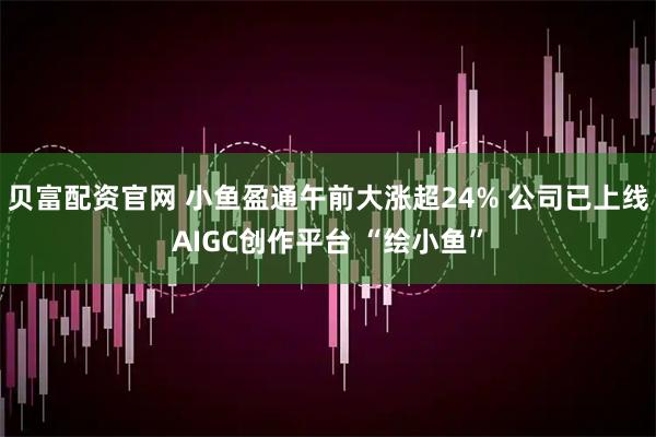 贝富配资官网 小鱼盈通午前大涨超24% 公司已上线AIGC创作平台 “绘小鱼”