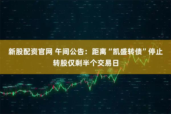 新股配资官网 午间公告：距离“凯盛转债”停止转股仅剩半个交易日