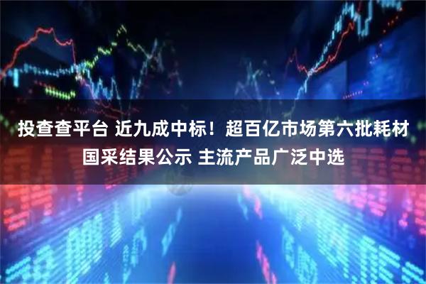 投查查平台 近九成中标！超百亿市场第六批耗材国采结果公示 主流产品广泛中选
