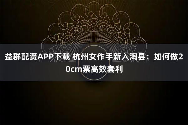 益群配资APP下载 杭州女作手新入淘县：如何做20cm票高效套利