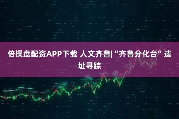 倍操盘配资APP下载 人文齐鲁|“齐鲁分化台”遗址寻踪