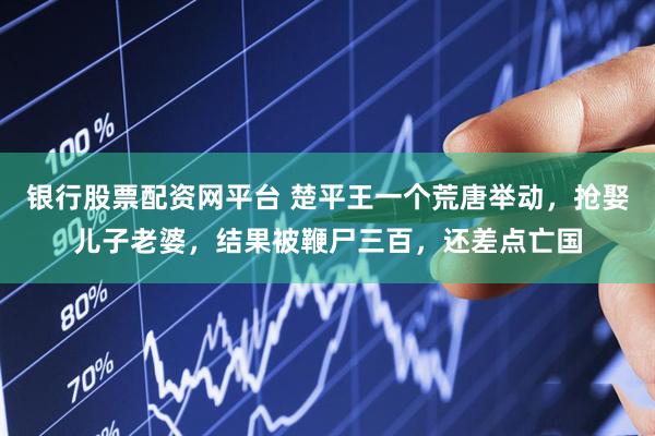 银行股票配资网平台 楚平王一个荒唐举动，抢娶儿子老婆，结果被鞭尸三百，还差点亡国
