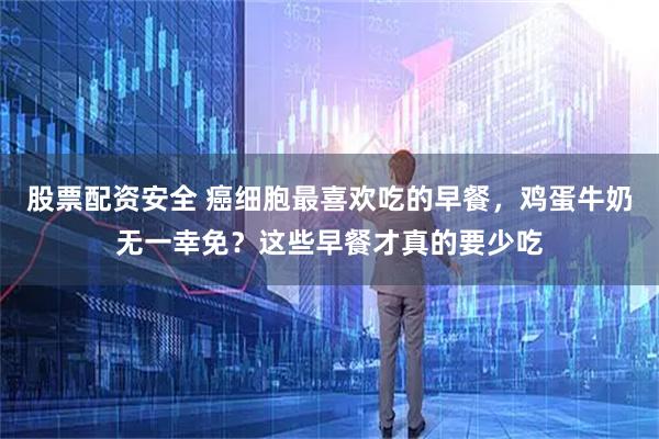 股票配资安全 癌细胞最喜欢吃的早餐，鸡蛋牛奶无一幸免？这些早餐才真的要少吃