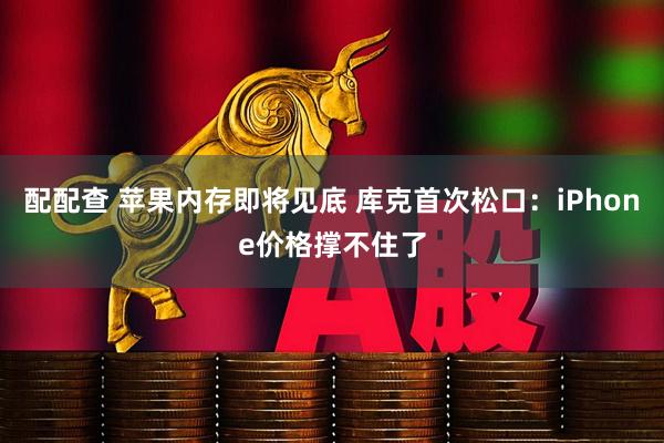 配配查 苹果内存即将见底 库克首次松口：iPhone价格撑不住了
