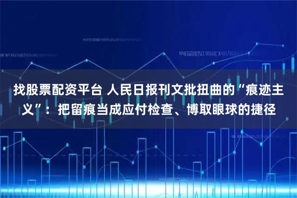 找股票配资平台 人民日报刊文批扭曲的“痕迹主义”：把留痕当成应付检查、博取眼球的捷径