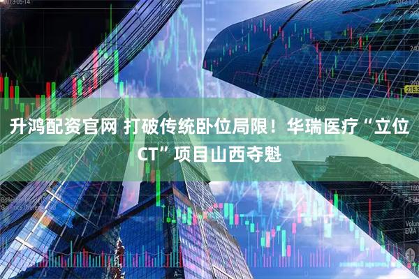 升鸿配资官网 打破传统卧位局限！华瑞医疗“立位CT”项目山西夺魁