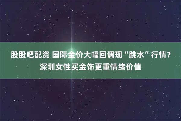 股股吧配资 国际金价大幅回调现“跳水”行情？深圳女性买金饰更重情绪价值